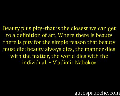 Beauty plus pity-that is the closest we can get to a definition of art. Where there is beauty there is pity for the simple reason that beauty must die: beauty always dies, the manner dies with the matter, the world dies with the individual. - Vladimir Nabokov