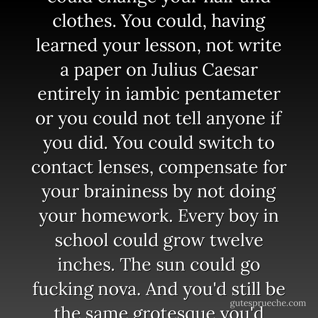In the feudal fiefdom of school, rank was determined early. You could change your hair and clothes. You could, having learned your lesson, not write a paper on Julius Caesar entirely in iambic pentameter or you could not tell anyone if you did. You could switch to contact lenses, compensate for your braininess by not doing your homework. Every boy in school could grow twelve inches. The sun could go fucking nova. And you'd still be the same grotesque you'd always been. - Karen Joy Fowler