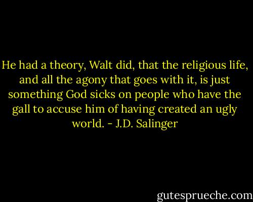He had a theory, Walt did, that the religious life, and all the agony that goes with it, is just something God sicks on people who have the gall to accuse him of having created an ugly world. - J.D. Salinger