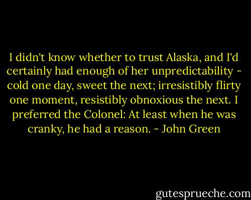 I didn't know whether to trust Alaska, and I'd certainly had enough of her unpredictability - cold one day, sweet the next; irresistibly flirty one moment, resistibly obnoxious the next. I preferred the Colonel: At least when he was cranky, he had a reason. - John Green