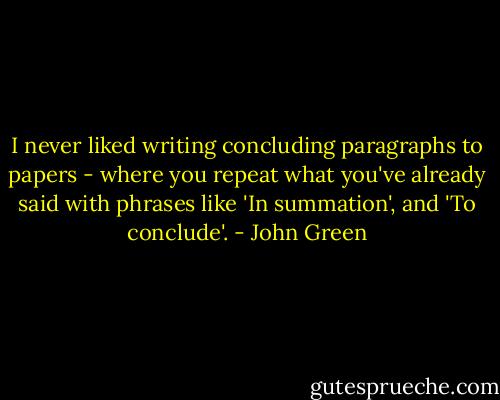 I never liked writing concluding paragraphs to papers - where you repeat what you've already said with phrases like 'In summation', and 'To conclude'. - John Green