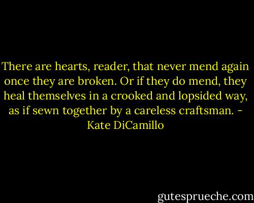 There are hearts, reader, that never mend again once they are broken. Or if they do mend, they heal themselves in a crooked and lopsided way, as if sewn together by a careless craftsman. - Kate DiCamillo