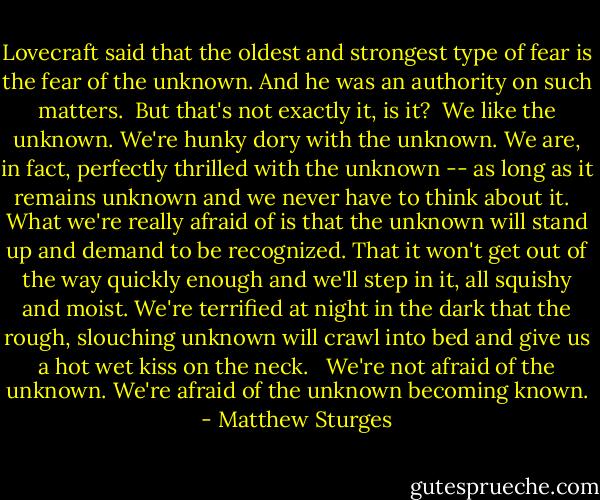 Lovecraft said that the oldest and strongest type of fear is the fear of the unknown. And he was an authority on such matters.<br /><br />But that's not exactly it, is it?<br /><br />We like the unknown. We're hunky dory with the unknown. We are, in fact, perfectly thrilled with the unknown -- as long as it remains unknown and we never have to think about it. <br /><br />What we're really afraid of is that the unknown will stand up and demand to be recognized. That it won't get out of the way quickly enough and we'll step in it, all squishy and moist. We're terrified at night in the dark that the rough, slouching unknown will crawl into bed and give us a hot wet kiss on the neck. <br /><br />We're not afraid of the unknown. We're afraid of the unknown becoming known. - Matthew Sturges