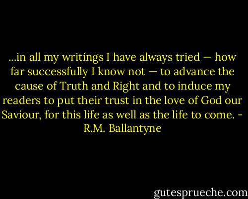 ...in all my writings I have always tried — how far successfully I know not — to advance the cause of Truth and Right and to induce my readers to put their trust in the love of God our Saviour, for this life as well as the life to come. - R.M. Ballantyne