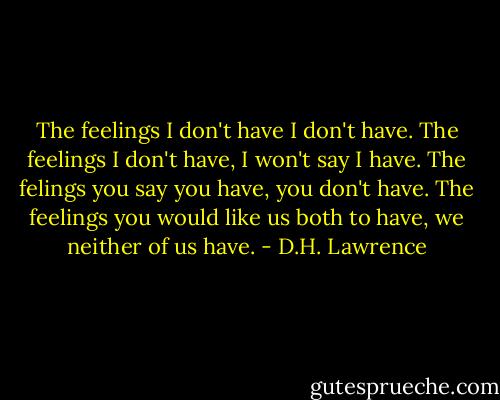 The feelings I don't have I don't have.<br />The feelings I don't have, I won't say I have.<br />The felings you say you have, you don't have.<br />The feelings you would like us both to have, we<br />neither of us have. - D.H. Lawrence