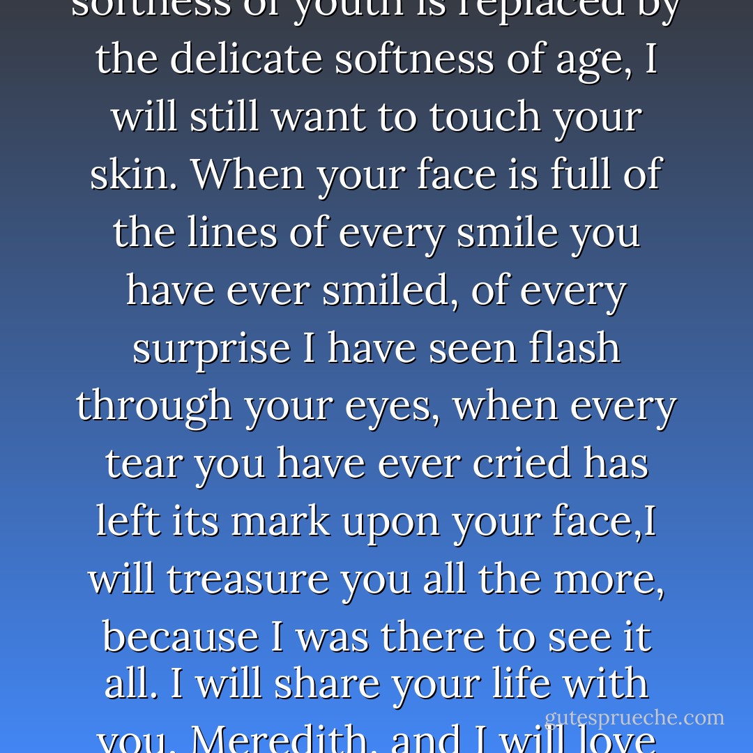 I will love you always. When this red hair is white, I will still love you. When the smooth softness of youth is replaced by the delicate softness of age, I will still want to touch your skin. When your face is full of the lines of every smile you have ever smiled, of every surprise I have seen flash through your eyes, when every tear you have ever cried has left its mark upon your face,I will treasure you all the more, because I was there to see it all. I will share your life with you, Meredith, and I will love you until the last breath leaves your body or mine. - Laurell K. Hamilton