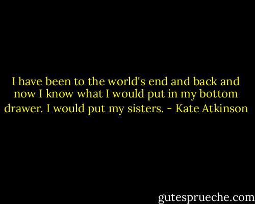 I have been to the world's end and back and now I know what I would put in my bottom drawer. I would put my sisters. - Kate Atkinson