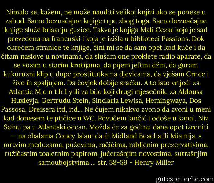 Nimalo se, kažem, ne može nauditi velikoj knjizi ako se ponese u zahod. Samo beznačajne knjige trpe zbog toga. Samo beznačajne knjige služe brisanju guzice. Takva je knjiga Mali Cezar koja je sad prevedena na francuski i koja je izišla u biblioteci Passions. Dok okrećem stranice te knjige, čini mi se da sam opet kod kuće i da čitam naslove u novinama, da slušam one proklete radio aparate, da se vozim u starim krntijama, da pijem jeftini džin, da guram kukuruzni klip u dupe prostitutkama djevicama, da vješam Crnce i žive ih spaljujem. Da čovjek dobije sraćku. A to isto vrijedi za Atlantic M o n t h 1 y ili za bilo koji drugi mjesečnik, za Aldousa Huxleyja, Gertrudu Stein, Sinclaria Lewisa, Hemingwaya, Dos Passosa, Dreisera itd, itd... Ne čujem nikakvo zvono da zvoni u meni kad donesem te ptičice u WC. Povučem lančić i odoše u kanal. Niz Seinu pa u Atlantski ocean. Možda će za godinu dana opet izroniti — na obalama Coney Islan-da ili Midland Beacha ili Miamija, s mrtvim meduzama, puževima, račićima, rabljenim prezervativima, ružičastim toaletnim papirom, jučerašnjim novostima, sutrašnjim samoubojstvima ...<br />str. 58-59 - Henry Miller
