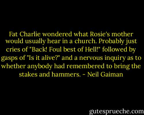 Fat Charlie wondered what Rosie's mother would usually hear in a church. Probably just cries of "Back! Foul best of Hell!" followed by gasps of "Is it alive?" and a nervous inquiry as to whether anybody had remembered to bring the stakes and hammers. - Neil Gaiman