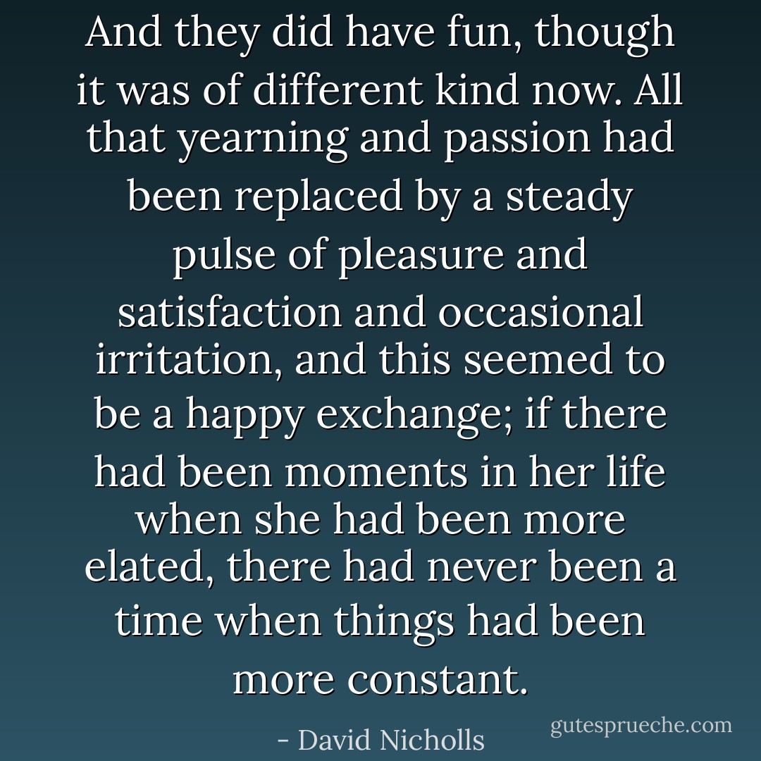 And they did have fun, though it was of different kind now. All that yearning and passion had been replaced by a steady pulse of pleasure and satisfaction and occasional irritation, and this seemed to be a happy exchange; if there had been moments in her life when she had been more elated, there had never been a time when things had been more constant. - David Nicholls