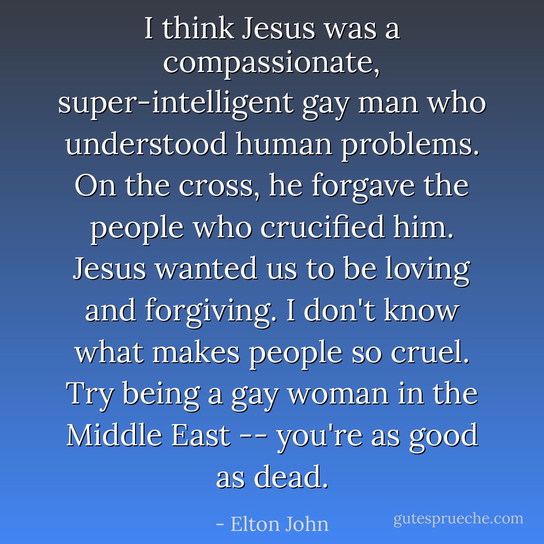 I think Jesus was a compassionate, super-intelligent gay man who understood human problems. On the cross, he forgave the people who crucified him. Jesus wanted us to be loving and forgiving. I don't know what makes people so cruel. Try being a gay woman in the Middle East -- you're as good as dead. - Elton John