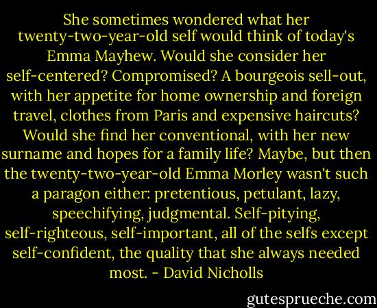 She sometimes wondered what her twenty-two-year-old self would think of today's Emma Mayhew. Would she consider her self-centered? Compromised? A bourgeois sell-out, with her appetite for home ownership and foreign travel, clothes from Paris and expensive haircuts? Would she find her conventional, with her new surname and hopes for a family life? Maybe, but then the twenty-two-year-old Emma Morley wasn't such a paragon either: pretentious, petulant, lazy, speechifying, judgmental. Self-pitying, self-righteous, self-important, all of the selfs except self-confident, the quality that she always needed most. - David Nicholls