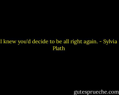 I knew you'd decide to be all right again. - Sylvia Plath