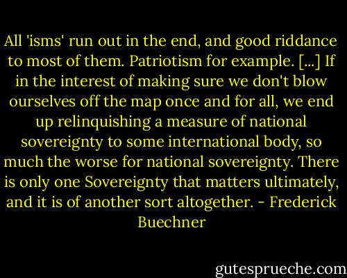 All 'isms' run out in the end, and good riddance to most of them. Patriotism for example. [...] If in the interest of making sure we don't blow ourselves off the map once and for all, we end up relinquishing a measure of national sovereignty to some international body, so much the worse for national sovereignty. There is only one Sovereignty that matters ultimately, and it is of another sort altogether. - Frederick Buechner