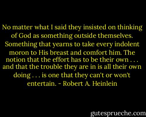 No matter what I said they insisted on thinking of God as something outside themselves. Something that yearns to take every indolent moron to His breast and comfort him. The notion that the effort has to be their own . . . and that the trouble they are in is all their own doing . . . is one that they can't or won't entertain. - Robert A. Heinlein