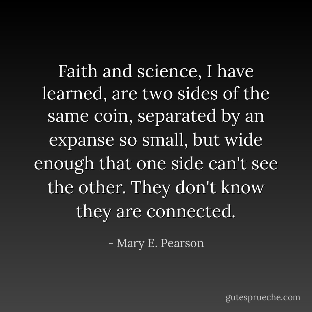 Faith and science, I have learned, are two sides of the same coin, separated by an expanse so small, but wide enough that one side can't see the other. They don't know they are connected. - Mary E. Pearson