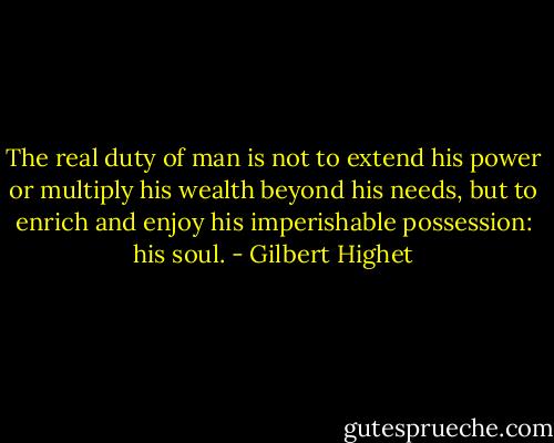 The real duty of man is not to extend his power or multiply his wealth beyond his needs, but to enrich and enjoy his imperishable possession: his soul. - Gilbert Highet