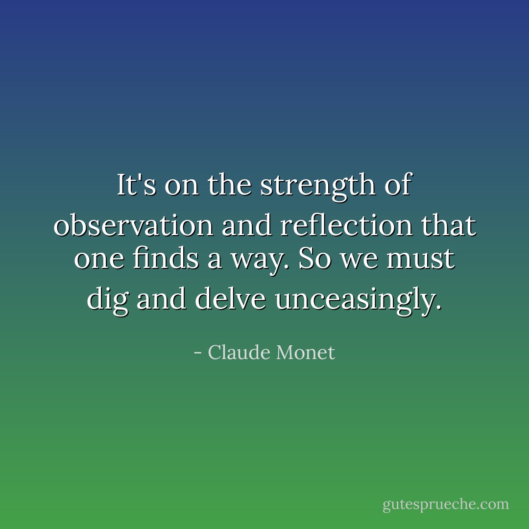 It's on the strength of observation and reflection that one finds a way. So we must dig and delve unceasingly. - Claude Monet
