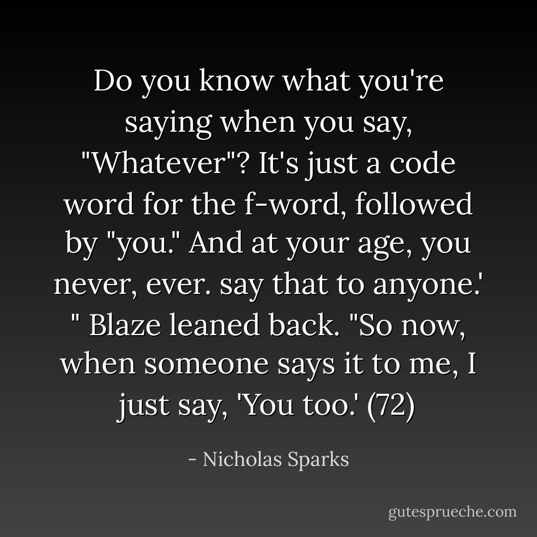Do you know what you're saying when you say, "Whatever"? It's just a code word for the f-word, followed by "you." And at your age, you never, ever. say that to anyone.' " Blaze leaned back. "So now, when someone says it to me, I just say, 'You too.' (72) - Nicholas Sparks