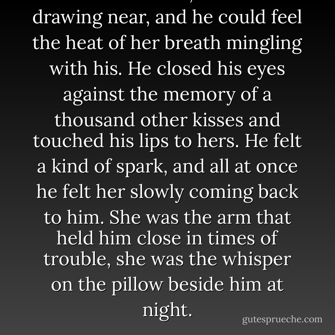 He leaned closer, their faces drawing near, and he could feel the heat of her breath mingling with his. He closed his eyes against the memory of a thousand other kisses and touched his lips to hers. He felt a kind of spark, and all at once he felt her slowly coming back to him. She was the arm that held him close in times of trouble, she was the whisper on the pillow beside him at night. - Nicholas Sparks