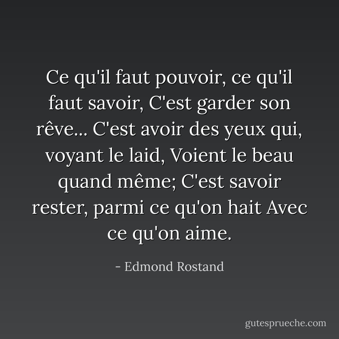 Ce qu'il faut pouvoir, ce qu'il faut savoir,<br />C'est garder son rêve...<br />C'est avoir des yeux qui, voyant le laid,<br />Voient le beau quand même;<br />C'est savoir rester, parmi ce qu'on hait<br />Avec ce qu'on aime. - Edmond Rostand
