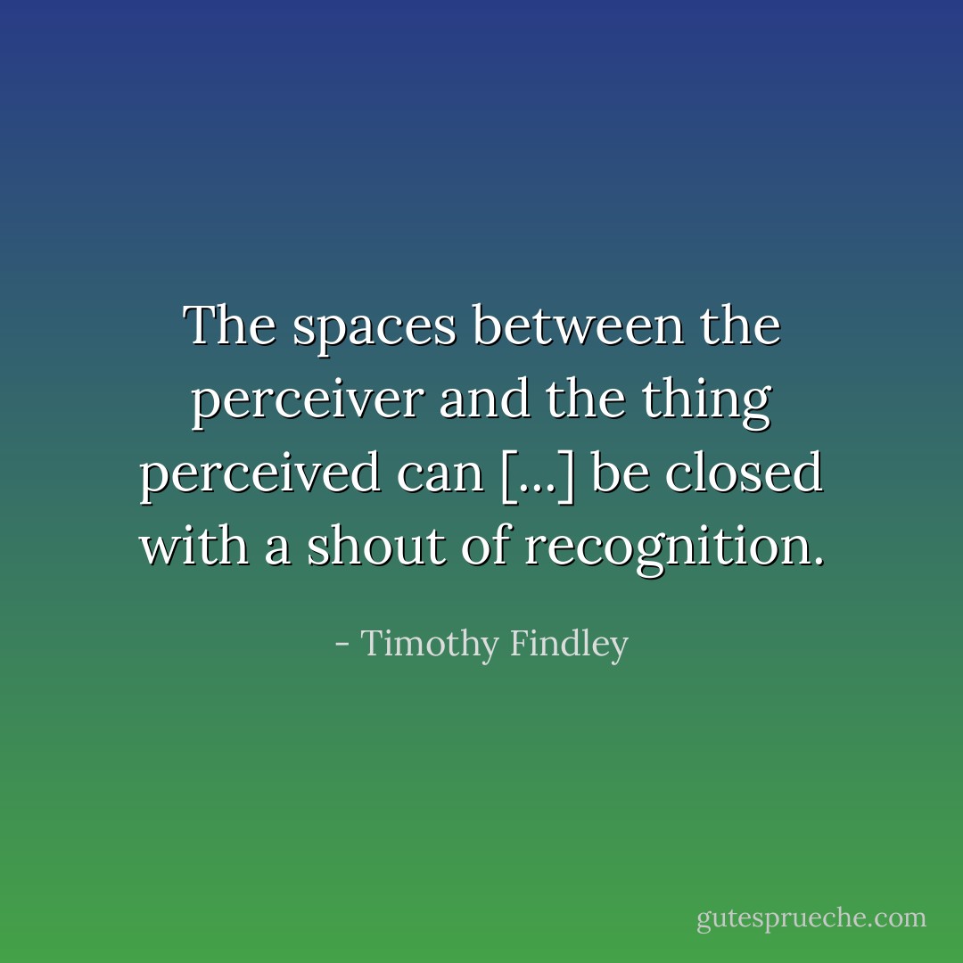 The spaces between the perceiver and the thing perceived can [...] be closed with a shout of recognition. - Timothy Findley