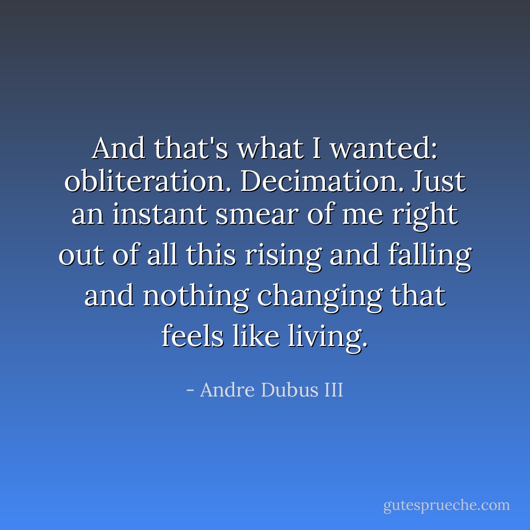 And that's what I wanted: obliteration. Decimation. Just an instant smear of me right out of all this rising and falling and nothing changing that feels like living. - Andre Dubus III