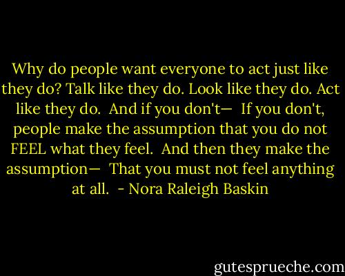 Why do people want everyone to act just like they do? Talk like they do. Look like they do. Act like they do. <br />And if you don't— <br />If you don't, people make the assumption that you do not FEEL what they feel. <br />And then they make the assumption— <br />That you must not feel anything at all.  - Nora Raleigh Baskin