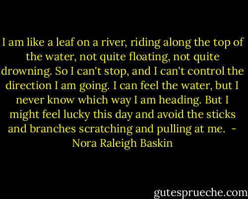 I am like a leaf on a river, riding along the top of the water, not quite floating, not quite drowning. So I can't stop, and I can't control the direction I am going. I can feel the water, but I never know which way I am heading.<br />But I might feel lucky this day and avoid the sticks and branches scratching and pulling at me.  - Nora Raleigh Baskin