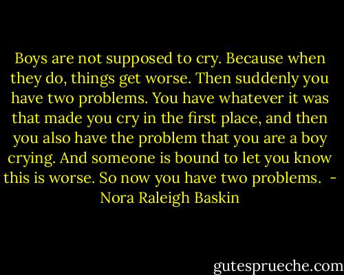 Boys are not supposed to cry. Because when they do, things get worse. Then suddenly you have two problems. You have whatever it was that made you cry in the first place, and then you also have the problem that you are a boy crying. And someone is bound to let you know this is worse. So now you have two problems.  - Nora Raleigh Baskin
