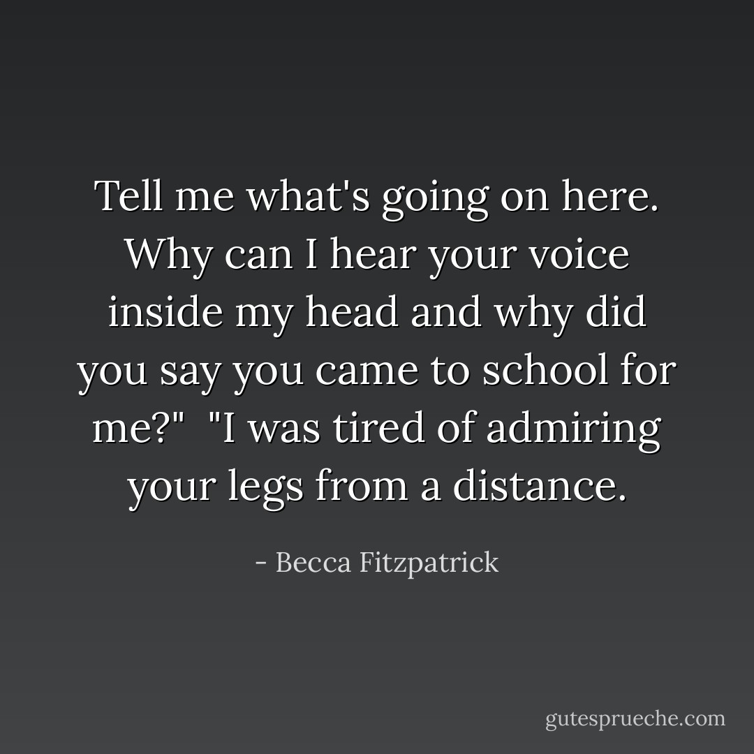 Tell me what's going on here. Why can I hear your voice inside my head and why did you say you came to school for me?"<br /><br />"I was tired of admiring your legs from a distance. - Becca Fitzpatrick