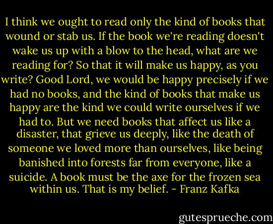 I think we ought to read only the kind of books that wound or stab us. If the book we're reading doesn't wake us up with a blow to the head, what are we reading for? So that it will make us happy, as you write? Good Lord, we would be happy precisely if we had no books, and the kind of books that make us happy are the kind we could write ourselves if we had to. But we need books that affect us like a disaster, that grieve us deeply, like the death of someone we loved more than ourselves, like being banished into forests far from everyone, like a suicide. A book must be the axe for the frozen sea within us. That is my belief. - Franz Kafka