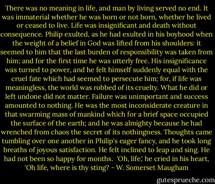 There was no meaning in life, and man by living served no end. It was immaterial whether he was born or not born, whether he lived or ceased to live. Life was insignificant and death without consequence. Philip exulted, as he had exulted in his boyhood when the weight of a belief in God was lifted from his shoulders: it seemed to him that the last burden of responsibility was taken from him; and for the first time he was utterly free. His insignificance was turned to power, and he felt himself suddenly equal with the cruel fate which had seemed to persecute him; for, if life was meaningless, the world was robbed of its cruelty. What he did or left undone did not matter. Failure was unimportant and success amounted to nothing. He was the most inconsiderate creature in that swarming mass of mankind which for a brief space occupied the surface of the earth; and he was almighty because he had wrenched from chaos the secret of its nothingness. Thoughts came tumbling over one another in Philip's eager fancy, and he took long breaths of joyous satisfaction. He felt inclined to leap and sing. He had not been so happy for months.<br /><br />'Oh, life,' he cried in his heart, 'Oh life, where is thy sting? - W. Somerset Maugham