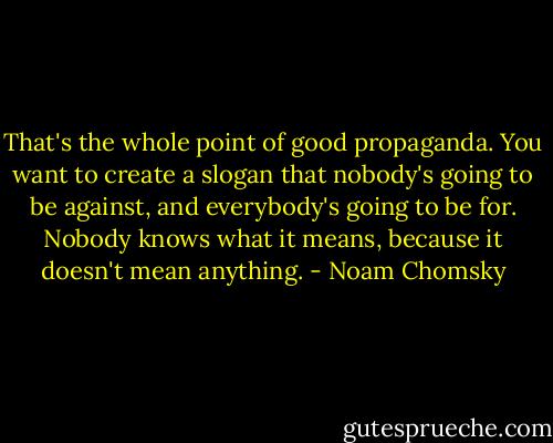 That's the whole point of good propaganda. You want to create a slogan that nobody's going to be against, and everybody's going to be for. Nobody knows what it means, because it doesn't mean anything. - Noam Chomsky