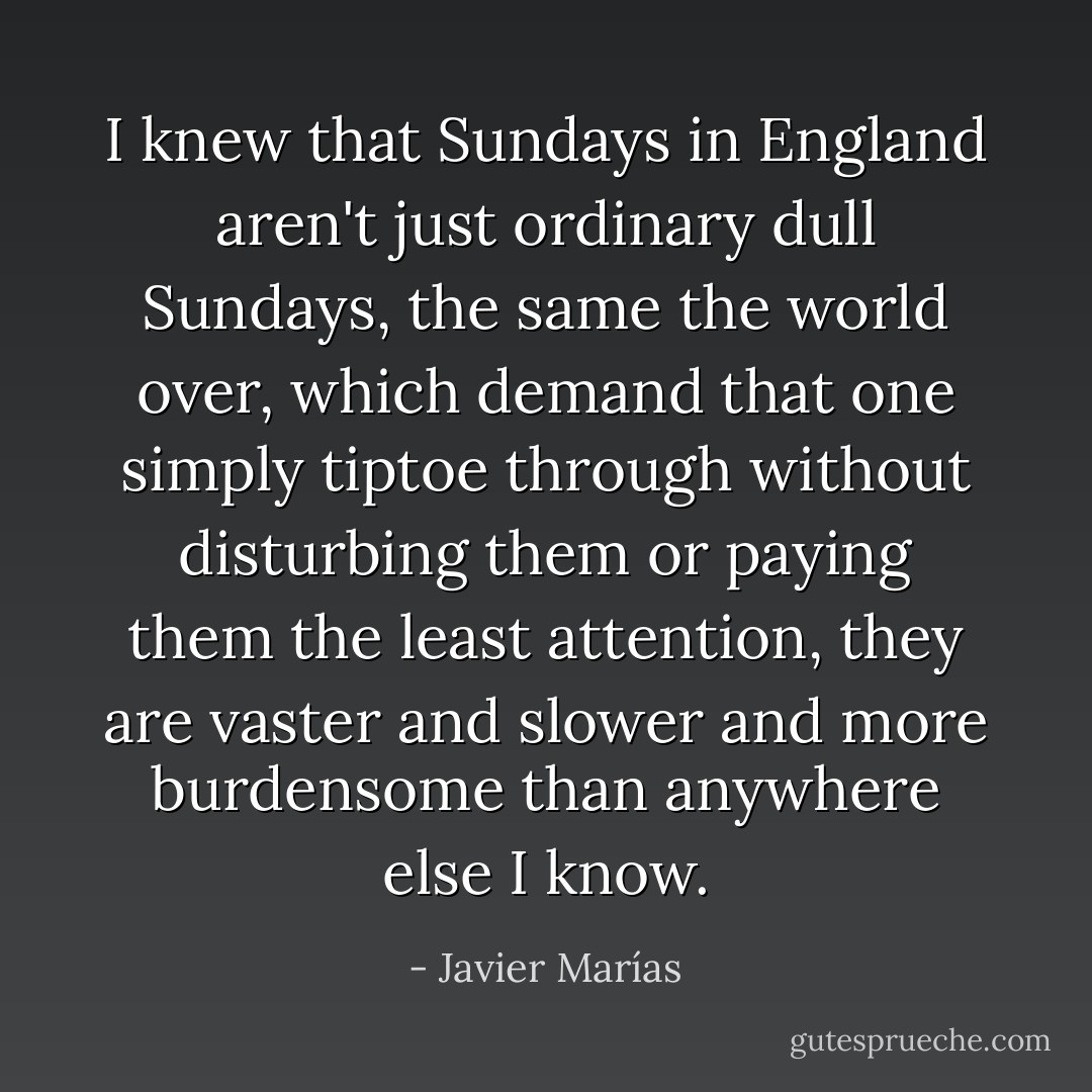 I knew that Sundays in England aren't just ordinary dull Sundays, the same the world over, which demand that one simply tiptoe through without disturbing them or paying them the least attention, they are vaster and slower and more burdensome than anywhere else I know. - Javier Marías