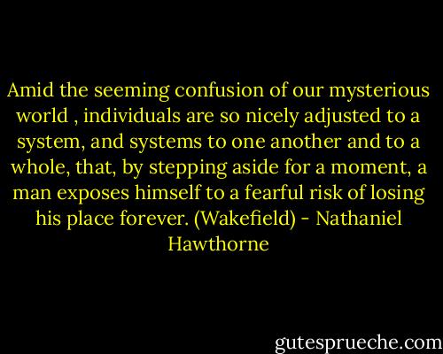 Amid the seeming confusion of our mysterious world , individuals are so nicely adjusted to a system, and systems to one another and to a whole, that, by stepping aside for a moment, a man exposes himself to a fearful risk of losing his place forever. (Wakefield) - Nathaniel Hawthorne