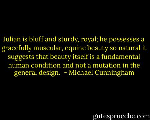 Julian is bluff and sturdy, royal; he possesses a gracefully muscular, equine beauty so natural it suggests that beauty itself is a fundamental human condition and not a mutation in the general design.  - Michael Cunningham