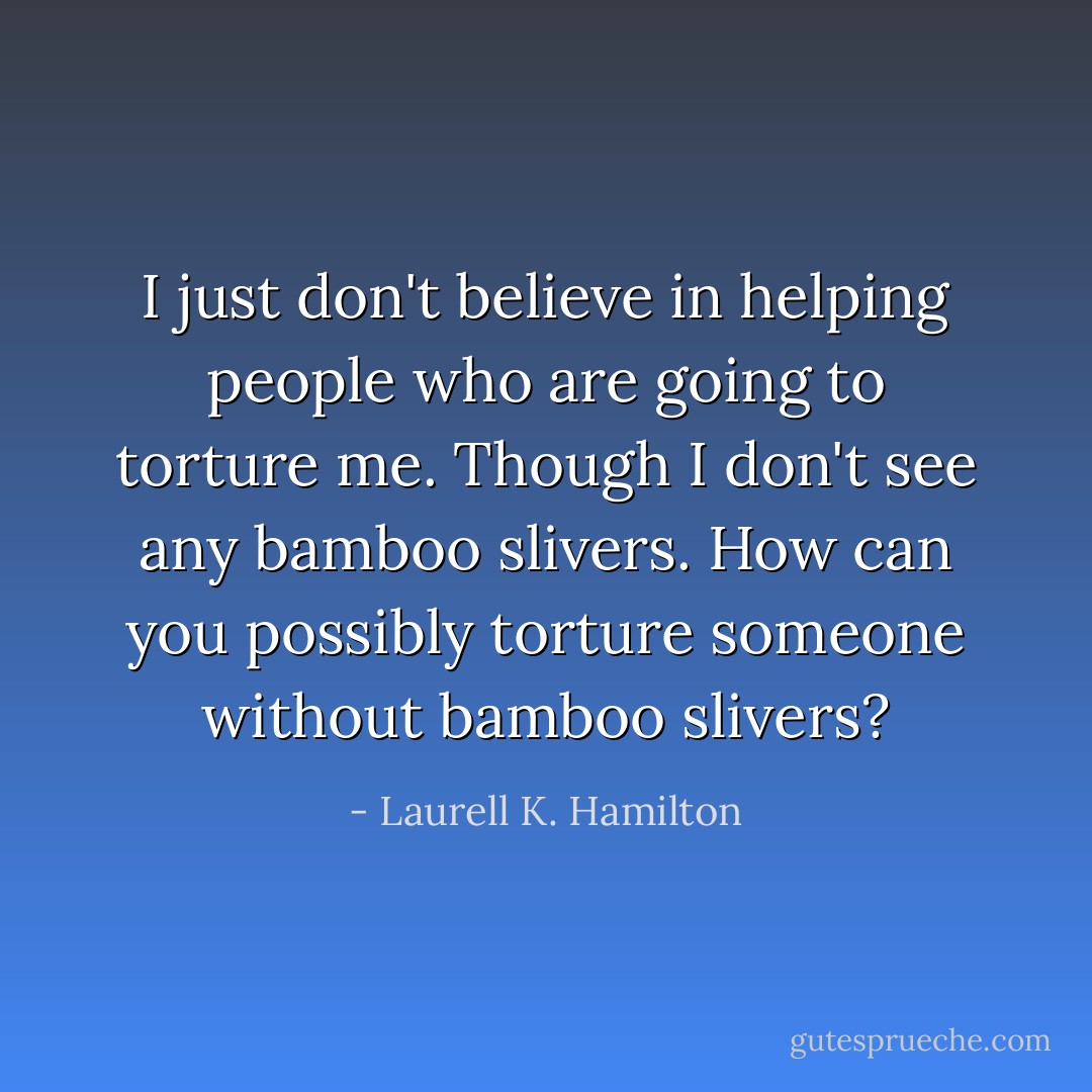 I just don't believe in helping people who are going to torture me. Though I don't see any bamboo slivers. How can you possibly torture someone without bamboo slivers? - Laurell K. Hamilton