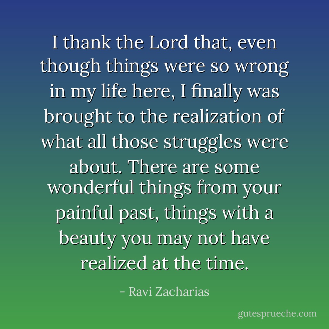 I thank the Lord that, even though things were so wrong in my life here, I finally was brought to the realization of what all those struggles were about. There are some wonderful things from your painful past, things with a beauty you may not have realized at the time. - Ravi Zacharias