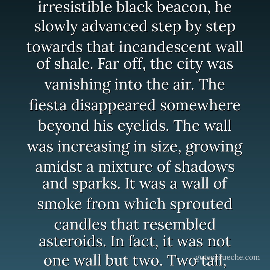 In the shadows he could just make out a rough, ghostly wall that stood out in the pitch darkness. As if drawn by an irresistible black beacon, he slowly advanced step by step towards that incandescent wall of shale. Far off, the city was vanishing into the air. The fiesta disappeared somewhere beyond his eyelids. The wall was increasing in size, growing amidst a mixture of shadows and sparks. It was a wall of smoke from which sprouted candles that resembled asteroids. In fact, it was not one wall but two. Two tall, crackling walls, silently burning. But it wasn't two walls either. It was, in fact, a street. - Eugenio Fernández Granell