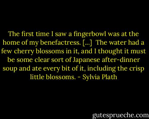 The first time I saw a fingerbowl was at the home of my benefactress. [...] <br />The water had a few cherry blossoms in it, and I thought it must be some clear sort of Japanese after-dinner soup and ate every bit of it, including the crisp little blossoms. - Sylvia Plath
