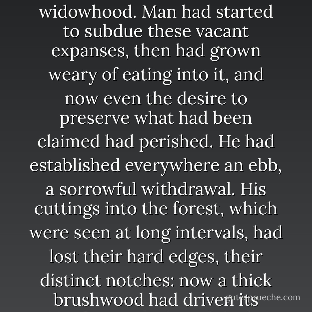 No, what numbed these fields, peopled with bad dreams was not the oppressive grip of a plague but rather an ailing retreat, a sort of sad widowhood. Man had started to subdue these vacant expanses, then had grown weary of eating into it, and now even the desire to preserve what had been claimed had perished. He had established everywhere an ebb, a sorrowful withdrawal. His cuttings into the forest, which were seen at long intervals, had lost their hard edges, their distinct notches: now a thick brushwood had driven its sabbath into the broad daylight of the glades, hiding the naked trunks as high as their lowest branches. - Julien Gracq