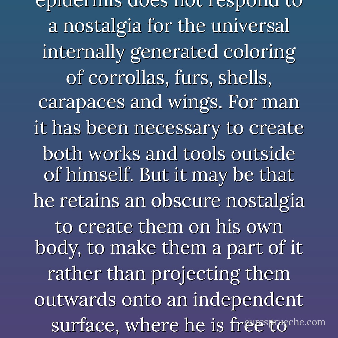 I wonder, only in passing, whether the indelible ornamentation that man inscribes upon his own epidermis does not respond to a nostalgia for the universal internally generated coloring of corrollas, furs, shells, carapaces and wings. For man it has been necessary to create both works and tools outside of himself. But it may be that he retains an obscure nostalgia to create them on his own body, to make them a part of it rather than projecting them outwards onto an independent surface, where he is free to retouch them as he sees fit, which is precisely what painting and art are. - Roger Caillois