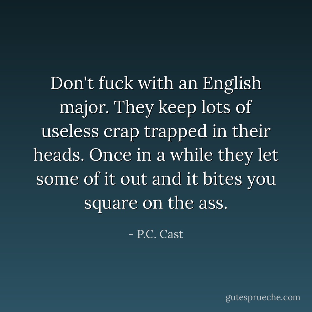 Don't fuck with an English major. They keep lots of useless crap trapped in their heads. Once in a while they let some of it out and it bites you square on the ass. - P.C. Cast
