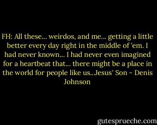 FH: All these... weirdos, and me... getting a little better every day right in the middle of 'em. I had never known... I had never even imagined for a heartbeat that... there might be a place in the world for people like us...Jesus' Son - Denis Johnson