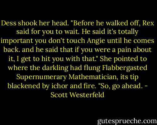 Dess shook her head. "Before he walked off, Rex said for you to wait. He said it's totally important you don't touch Angie until he comes back. and he said that if you were a pain about it, I get to hit you with that." She pointed to where the darkling had flung Flabbergasted Supernumerary Mathematician, its tip blackened by ichor and fire. "So, go ahead. - Scott Westerfeld