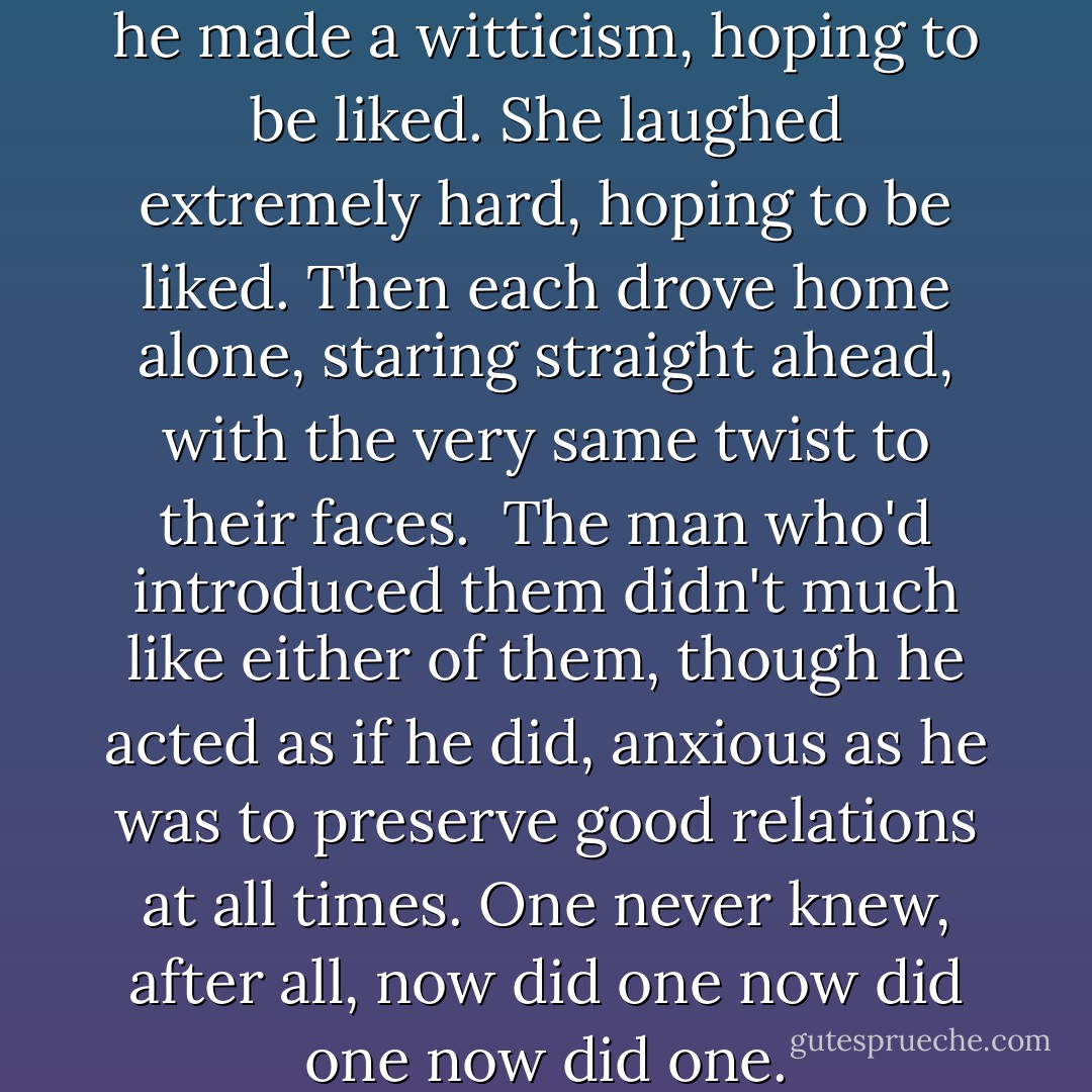 When they were introduced, he made a witticism, hoping to be liked. She laughed extremely hard, hoping to be liked. Then each drove home alone, staring straight ahead, with the very same twist to their faces.<br /><br />The man who'd introduced them didn't much like either of them, though he acted as if he did, anxious as he was to preserve good relations at all times. One never knew, after all, now did one now did one now did one. - David Foster Wallace