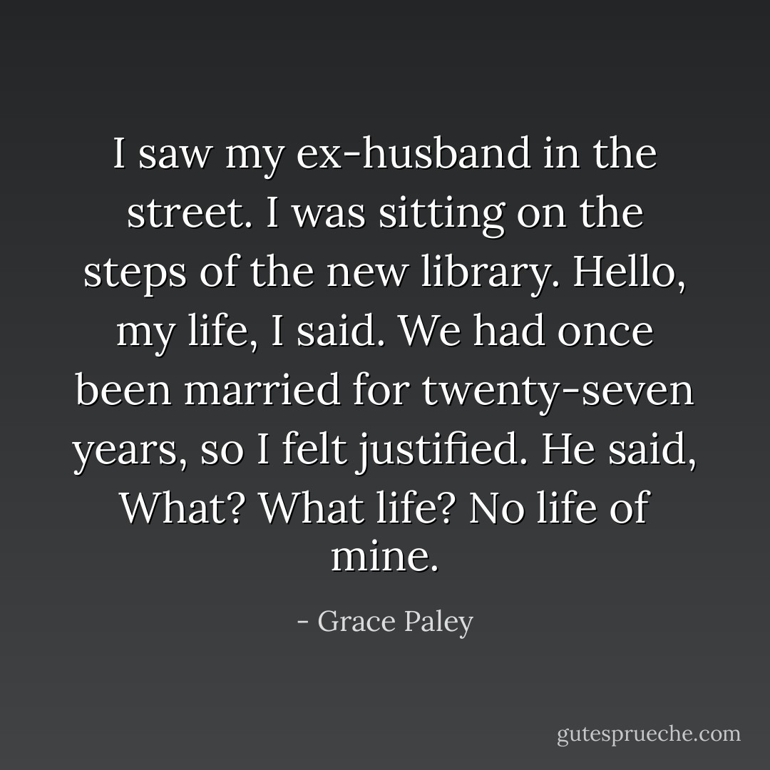 I saw my ex-husband in the street. I was sitting on the steps of the new library.<br />Hello, my life, I said. We had once been married for twenty-seven years, so I felt justified.<br />He said, What? What life? No life of mine. - Grace Paley