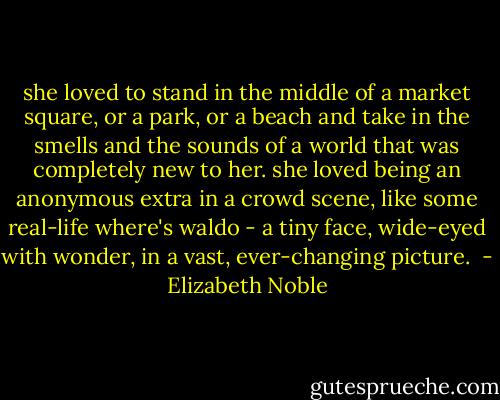 she loved to stand in the middle of a market square, or a park, or a beach and take in the smells and the sounds of a world that was completely new to her. she loved being an anonymous extra in a crowd scene, like some real-life where's waldo - a tiny face, wide-eyed with wonder, in a vast, ever-changing picture.  - Elizabeth Noble