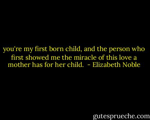 you're my first born child, and the person who first showed me the miracle of this love a mother has for her child.  - Elizabeth Noble